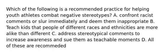 Which of the following is a recommended practice for helping youth athletes combat negative stereotypes? A. confront racist comments or slur immediately and deem them inappropriate B. Teach kids that people of different races and ethnicities are more alike than different C. address stereotypical comments to increase awareness and sue them as teachable moments D. All of these are recommeded