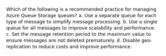 Which of the following is a recommended practice for managing Azure Queue Storage queues? a. Use a separate queue for each type of message to simplify message processing. b. Use a single queue for all messages to improve scalability and performance. c. Set the message retention period to the maximum value to ensure messages are not deleted prematurely. d. Disable geo-replication to reduce costs and improve performance.