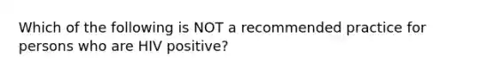 Which of the following is NOT a recommended practice for persons who are HIV positive?