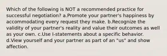 Which of the following is NOT a recommended practice for successful negotiation? a.Promote your partner's happiness by accommodating every request they make. b.Recognize the validity of your partner's reality and value their outcomes as well as your own. c.Use I-statements about a specific behavior. d.View yourself and your partner as part of an "us" and show affection.