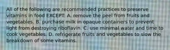 All of the following are recommended practices to preserve vitamins in food EXCEPT: A. remove the peel from fruits and vegetables. B. purchase milk in opaque containers to prevent light from destroying riboflavin. C. use minimal water and time to cook vegetables. D. refrigerate fruits and vegetables to slow the breakdown of some vitamins.