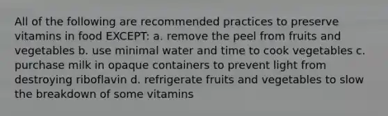 All of the following are recommended practices to preserve vitamins in food EXCEPT: a. remove the peel from fruits and vegetables b. use minimal water and time to cook vegetables c. purchase milk in opaque containers to prevent light from destroying riboflavin d. refrigerate fruits and vegetables to slow the breakdown of some vitamins