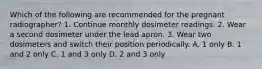 Which of the following are recommended for the pregnant radiographer? 1. Continue monthly dosimeter readings. 2. Wear a second dosimeter under the lead apron. 3. Wear two dosimeters and switch their position periodically. A. 1 only B. 1 and 2 only C. 1 and 3 only D. 2 and 3 only