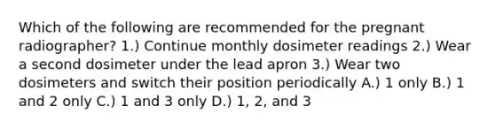 Which of the following are recommended for the pregnant radiographer? 1.) Continue monthly dosimeter readings 2.) Wear a second dosimeter under the lead apron 3.) Wear two dosimeters and switch their position periodically A.) 1 only B.) 1 and 2 only C.) 1 and 3 only D.) 1, 2, and 3