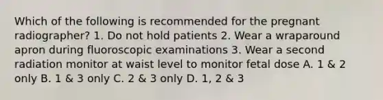 Which of the following is recommended for the pregnant radiographer? 1. Do not hold patients 2. Wear a wraparound apron during fluoroscopic examinations 3. Wear a second radiation monitor at waist level to monitor fetal dose A. 1 & 2 only B. 1 & 3 only C. 2 & 3 only D. 1, 2 & 3