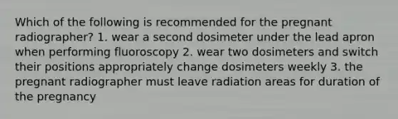 Which of the following is recommended for the pregnant radiographer? 1. wear a second dosimeter under the lead apron when performing fluoroscopy 2. wear two dosimeters and switch their positions appropriately change dosimeters weekly 3. the pregnant radiographer must leave radiation areas for duration of the pregnancy