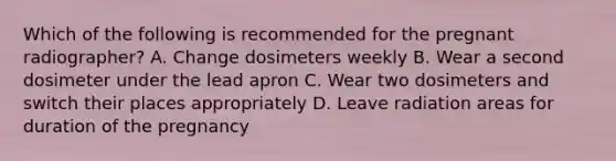 Which of the following is recommended for the pregnant radiographer? A. Change dosimeters weekly B. Wear a second dosimeter under the lead apron C. Wear two dosimeters and switch their places appropriately D. Leave radiation areas for duration of the pregnancy