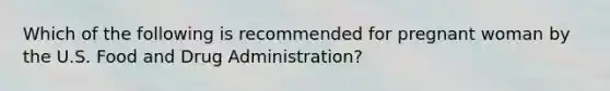 Which of the following is recommended for pregnant woman by the U.S. Food and Drug Administration?