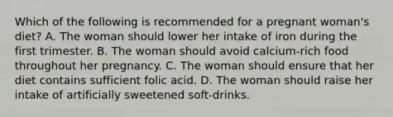 Which of the following is recommended for a pregnant woman's diet? A. The woman should lower her intake of iron during the first trimester. B. The woman should avoid calcium-rich food throughout her pregnancy. C. The woman should ensure that her diet contains sufficient folic acid. D. The woman should raise her intake of artificially sweetened soft-drinks.