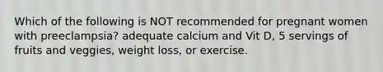 Which of the following is NOT recommended for pregnant women with preeclampsia? adequate calcium and Vit D, 5 servings of fruits and veggies, weight loss, or exercise.