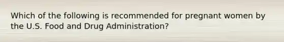 Which of the following is recommended for pregnant women by the U.S. Food and Drug Administration?