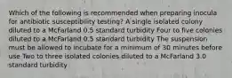 Which of the following is recommended when preparing inocula for antibiotic susceptibility testing? A single isolated colony diluted to a McFarland 0.5 standard turbidity Four to five colonies diluted to a McFarland 0.5 standard turbidity The suspension must be allowed to incubate for a minimum of 30 minutes before use Two to three isolated colonies diluted to a McFarland 3.0 standard turbidity