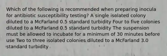 Which of the following is recommended when preparing inocula for antibiotic susceptibility testing? A single isolated colony diluted to a McFarland 0.5 standard turbidity Four to five colonies diluted to a McFarland 0.5 standard turbidity The suspension must be allowed to incubate for a minimum of 30 minutes before use Two to three isolated colonies diluted to a McFarland 3.0 standard turbidity