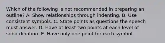 Which of the following is not recommended in preparing an outline?​ A. Show relationships through indenting. B. Use consistent symbols. C. State points as questions the speech must answer. D. Have at least two points at each level of subordination. E. ​Have only one point for each symbol.