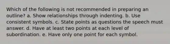 Which of the following is not recommended in preparing an outline?​ a. ​Show relationships through indenting. b. ​Use consistent symbols. c. ​State points as questions the speech must answer. d. ​Have at least two points at each level of subordination. e. ​Have only one point for each symbol.