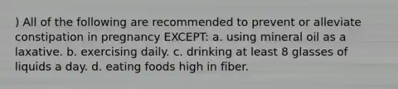 ) All of the following are recommended to prevent or alleviate constipation in pregnancy EXCEPT: a. using mineral oil as a laxative. b. exercising daily. c. drinking at least 8 glasses of liquids a day. d. eating foods high in fiber.