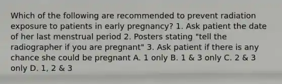 Which of the following are recommended to prevent radiation exposure to patients in early pregnancy? 1. Ask patient the date of her last menstrual period 2. Posters stating "tell the radiographer if you are pregnant" 3. Ask patient if there is any chance she could be pregnant A. 1 only B. 1 & 3 only C. 2 & 3 only D. 1, 2 & 3