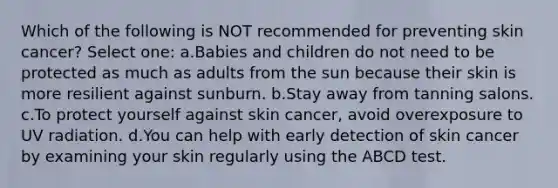 Which of the following is NOT recommended for preventing skin cancer? Select one: a.Babies and children do not need to be protected as much as adults from the sun because their skin is more resilient against sunburn. b.Stay away from tanning salons. c.To protect yourself against skin cancer, avoid overexposure to UV radiation. d.You can help with early detection of skin cancer by examining your skin regularly using the ABCD test.