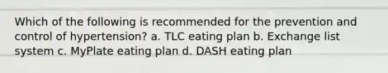 Which of the following is recommended for the prevention and control of hypertension? a. TLC eating plan b. Exchange list system c. MyPlate eating plan d. DASH eating plan