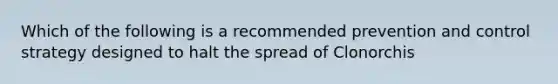 Which of the following is a recommended prevention and control strategy designed to halt the spread of Clonorchis