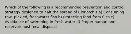 Which of the following is a recommended prevention and control strategy designed to halt the spread of Clonorchis a) Consuming raw, pickled, freshwater fish b) Protecting food from flies c) Avoidance of swimming in fresh water d) Proper human and reservoir host fecal disposal