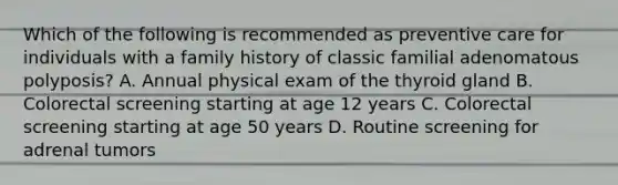 Which of the following is recommended as preventive care for individuals with a family history of classic familial adenomatous polyposis? A. Annual physical exam of the thyroid gland B. Colorectal screening starting at age 12 years C. Colorectal screening starting at age 50 years D. Routine screening for adrenal tumors