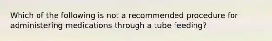 Which of the following is not a recommended procedure for administering medications through a tube feeding?