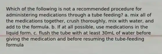 Which of the following is not a recommended procedure for administering medications through a tube feeding? a. mix all of the medications together, crush thoroughly, mix with water, and add to the formula. b. If at all possible, use medications in the liquid form. c. flush the tube with at least 30mL of water before giving the medication and before resuming the tube-feeding formula