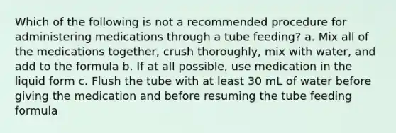 Which of the following is not a recommended procedure for administering medications through a tube feeding? a. Mix all of the medications together, crush thoroughly, mix with water, and add to the formula b. If at all possible, use medication in the liquid form c. Flush the tube with at least 30 mL of water before giving the medication and before resuming the tube feeding formula