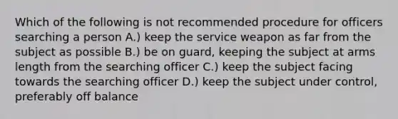 Which of the following is not recommended procedure for officers searching a person A.) keep the service weapon as far from the subject as possible B.) be on guard, keeping the subject at arms length from the searching officer C.) keep the subject facing towards the searching officer D.) keep the subject under control, preferably off balance