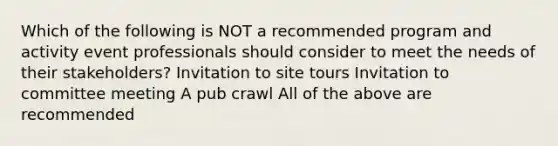 Which of the following is NOT a recommended program and activity event professionals should consider to meet the needs of their stakeholders? Invitation to site tours Invitation to committee meeting A pub crawl All of the above are recommended