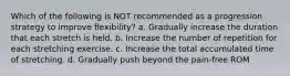 Which of the following is NOT recommended as a progression strategy to improve flexibility? a. Gradually increase the duration that each stretch is held. b. Increase the number of repetition for each stretching exercise. c. Increase the total accumulated time of stretching. d. Gradually push beyond the pain-free ROM