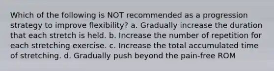 Which of the following is NOT recommended as a progression strategy to improve flexibility? a. Gradually increase the duration that each stretch is held. b. Increase the number of repetition for each stretching exercise. c. Increase the total accumulated time of stretching. d. Gradually push beyond the pain-free ROM