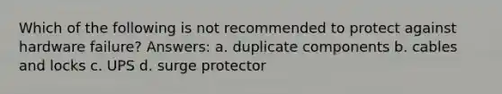 Which of the following is not recommended to protect against hardware failure? Answers: a. duplicate components b. cables and locks c. UPS d. surge protector