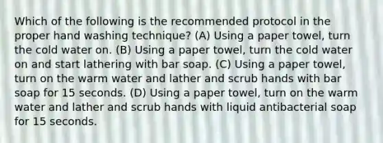 Which of the following is the recommended protocol in the proper hand washing technique? (A) Using a paper towel, turn the cold water on. (B) Using a paper towel, turn the cold water on and start lathering with bar soap. (C) Using a paper towel, turn on the warm water and lather and scrub hands with bar soap for 15 seconds. (D) Using a paper towel, turn on the warm water and lather and scrub hands with liquid antibacterial soap for 15 seconds.