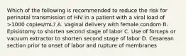 Which of the following is recommended to reduce the risk for perinatal transmission of HIV in a patient with a viral load of >1000 copies/mL? A. Vaginal delivery with female condom B. Episiotomy to shorten second stage of labor C. Use of forceps or vacuum extractor to shorten second stage of labor D. Cesarean section prior to onset of labor and rupture of membranes