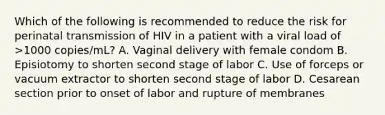 Which of the following is recommended to reduce the risk for perinatal transmission of HIV in a patient with a viral load of >1000 copies/mL? A. Vaginal delivery with female condom B. Episiotomy to shorten second stage of labor C. Use of forceps or vacuum extractor to shorten second stage of labor D. Cesarean section prior to onset of labor and rupture of membranes