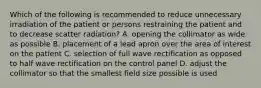 Which of the following is recommended to reduce unnecessary irradiation of the patient or persons restraining the patient and to decrease scatter radiation? A. opening the collimator as wide as possible B. placement of a lead apron over the area of interest on the patient C. selection of full wave rectification as opposed to half wave rectification on the control panel D. adjust the collimator so that the smallest field size possible is used