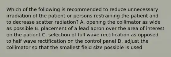 Which of the following is recommended to reduce unnecessary irradiation of the patient or persons restraining the patient and to decrease scatter radiation? A. opening the collimator as wide as possible B. placement of a lead apron over the area of interest on the patient C. selection of full wave rectification as opposed to half wave rectification on the control panel D. adjust the collimator so that the smallest field size possible is used