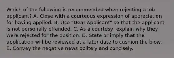 Which of the following is recommended when rejecting a job​ applicant? A. Close with a courteous expression of appreciation for having applied. B. Use​ "Dear Applicant" so that the applicant is not personally offended. C. As a​ courtesy, explain why they were rejected for the position. D. State or imply that the application will be reviewed at a later date to cushion the blow. E. Convey the negative news politely and concisely.