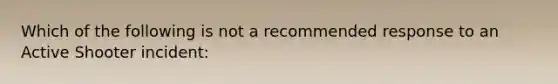 Which of the following is not a recommended response to an Active Shooter incident: