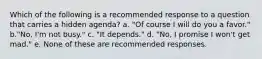 Which of the following is a recommended response to a question that carries a hidden agenda? a. "Of course I will do you a favor." b."No, I'm not busy." c. "It depends." d. "No, I promise I won't get mad." e. None of these are recommended responses.