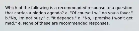 Which of the following is a recommended response to a question that carries a hidden agenda? a. "Of course I will do you a favor." b."No, I'm not busy." c. "It depends." d. "No, I promise I won't get mad." e. None of these are recommended responses.