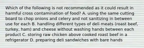 Which of the following is not recommended as it could result in harmful cross contamination of food? A. using the same cutting board to chop onions and celery and not sanitizing in between use for each B. handling different types of deli meats (roast beef, turkey, ham) and cheese without washing hands between each product C. storing raw chicken above cooked roast beef in a refrigerator D. preparing deli sandwiches with bare hands