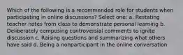 Which of the following is a recommended role for students when participating in online discussions? Select one: a. Restating teacher notes from class to demonstrate personal learning b. Deliberately composing controversial comments to ignite discussion c. Raising questions and summarizing what others have said d. Being a nonparticipant in the online conversation