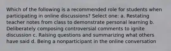 Which of the following is a recommended role for students when participating in online discussions? Select one: a. Restating teacher notes from class to demonstrate personal learning b. Deliberately composing controversial comments to ignite discussion c. Raising questions and summarizing what others have said d. Being a nonparticipant in the online conversation