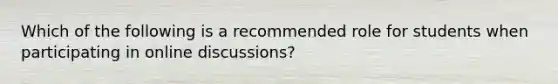 Which of the following is a recommended role for students when participating in online discussions?