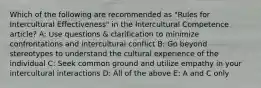 Which of the following are recommended as "Rules for Intercultural Effectiveness" in the Intercultural Competence article? A: Use questions & clarification to minimize confrontations and intercultural conflict B: Go beyond stereotypes to understand the cultural experience of the individual C: Seek common ground and utilize empathy in your intercultural interactions D: All of the above E: A and C only