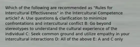 Which of the following are recommended as "Rules for Intercultural Effectiveness" in the Intercultural Competence article? A: Use questions & clarification to minimize confrontations and intercultural conflict B: Go beyond stereotypes to understand the cultural experience of the individual C: Seek common ground and utilize empathy in your intercultural interactions D: All of the above E: A and C only