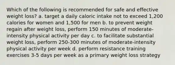 Which of the following is recommended for safe and effective weight loss? a. target a daily caloric intake not to exceed 1,200 calories for women and 1,500 for men b. to prevent weight regain after weight loss, perform 150 minutes of moderate-intensity physical activity per day c. to facilitate substantial weight loss, perform 250-300 minutes of moderate-intensity physical activity per week d. perform resistance training exercises 3-5 days per week as a primary weight loss strategy